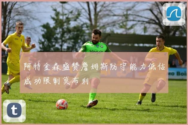 阿特金森盛赞詹姆斯防守能力低估成功限制莫布利