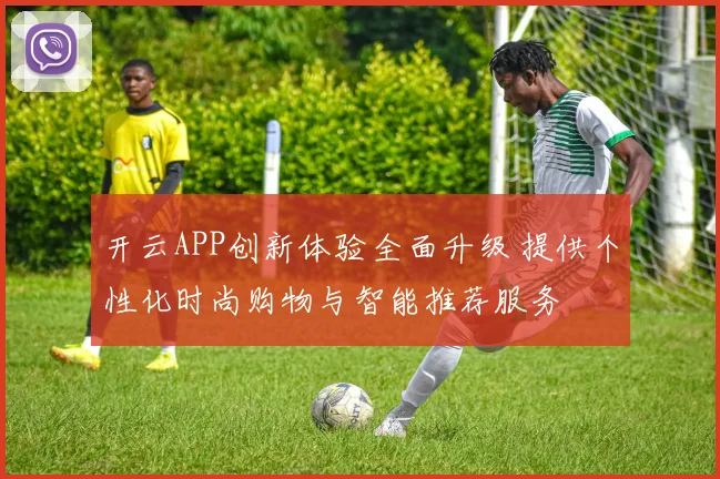 开云APP创新体验全面升级 提供个性化时尚购物与智能推荐服务