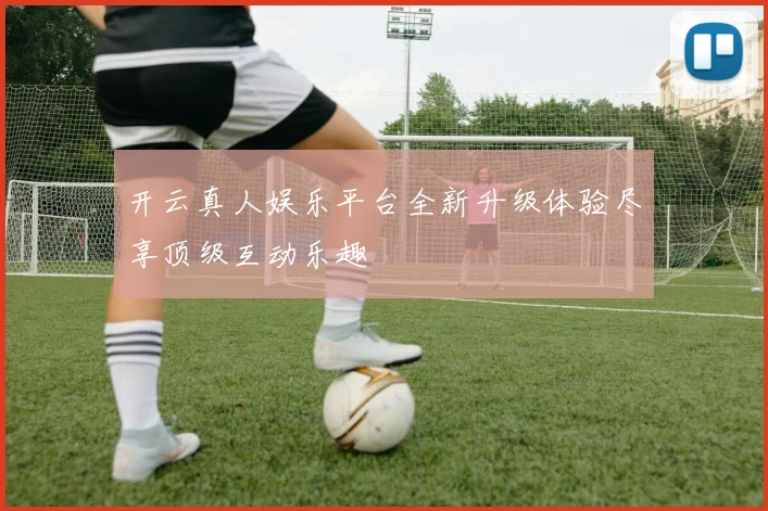 开云真人娱乐平台全新升级体验尽享顶级互动乐趣