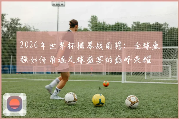 2026年世界杯揭幕战前瞻：全球豪强如何角逐足球盛宴的巅峰荣耀