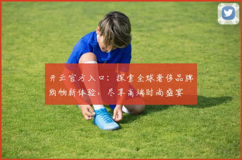 开云官方入口：探索全球奢侈品牌购物新体验，尽享高端时尚盛宴