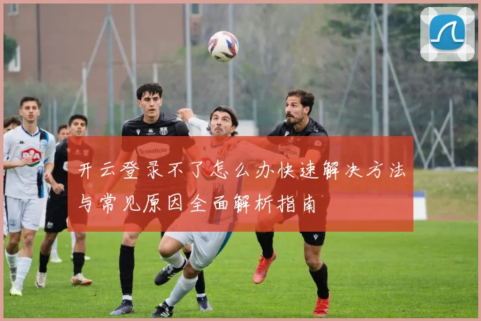 开云登录不了怎么办快速解决方法与常见原因全面解析指南