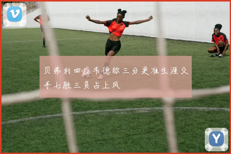 贝弗利回应韦德称三分更准生涯交手七胜三负占上风