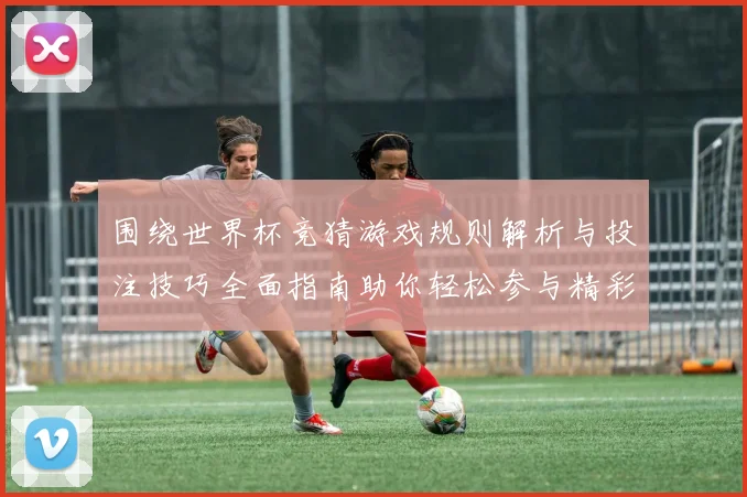 围绕世界杯竞猜游戏规则解析与投注技巧全面指南助你轻松参与精彩赛事竞猜