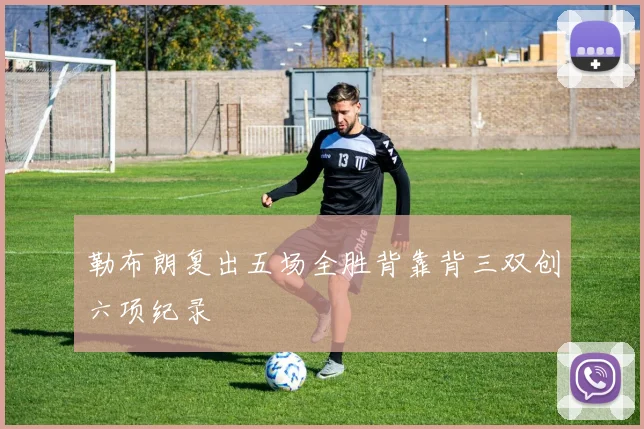 勒布朗复出五场全胜背靠背三双创六项纪录