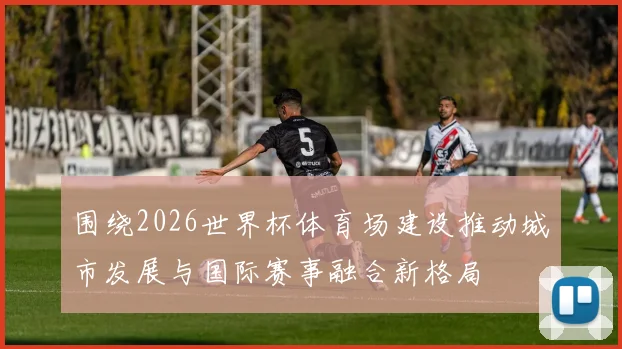 围绕2026世界杯体育场建设推动城市发展与国际赛事融合新格局