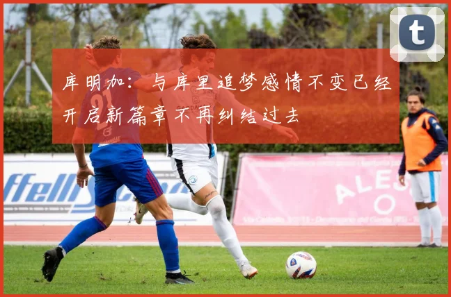 库明加：与库里追梦感情不变已经开启新篇章不再纠结过去