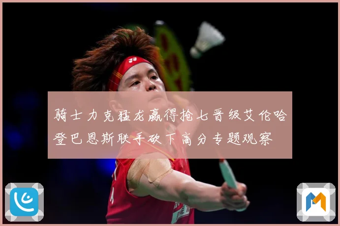 骑士力克猛龙赢得抢七晋级艾伦哈登巴恩斯联手砍下高分专题观察