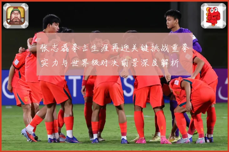 张志磊拳击生涯再迎关键挑战重拳实力与世界级对决前景深度解析