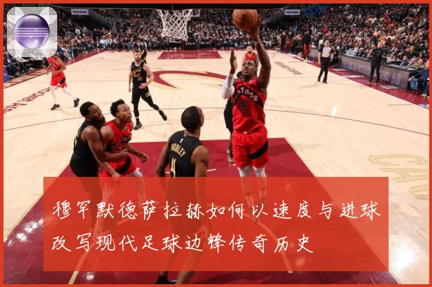 穆罕默德萨拉赫如何以速度与进球改写现代足球边锋传奇历史