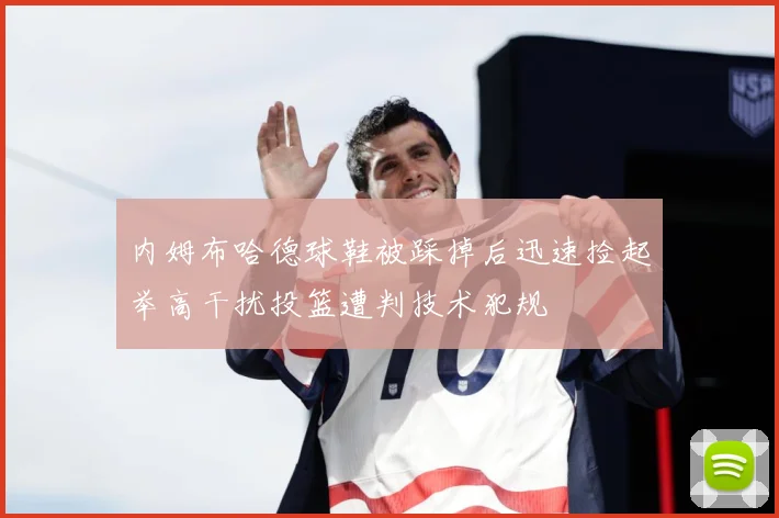 内姆布哈德球鞋被踩掉后迅速捡起举高干扰投篮遭判技术犯规