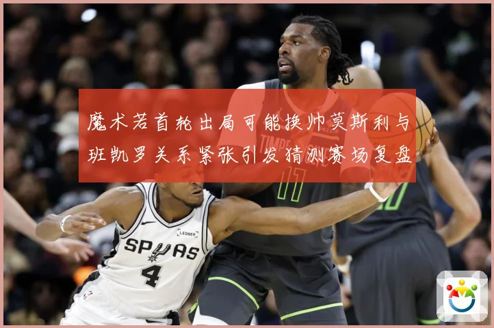 魔术若首轮出局可能换帅莫斯利与班凯罗关系紧张引发猜测赛场复盘